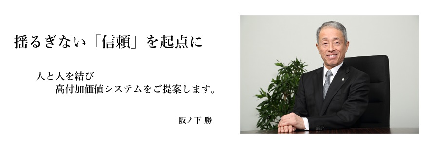 揺るぎない「信頼」を起点に人と人を結び高付加価値システムをご提案します。代表取締役社長 阪ノ下 勝